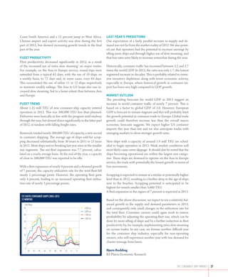 Coast South America and a 12 percent jump to West Africa.                 LAST YEAR’S PREDICTIONS
Chinese import and export activity was slow during the first              Our expectation of a fairly parallel increase in supply and de-
part of 2012, but showed increasing growth trends in the final            mand was not far from the market reality of 2012. We also point-
part of the year.                                                         ed out that operators had the potential to increase earnings by
                                                                          idling more ships and through higher use of slow steaming, and
FLEET PRODUCTIVITY                                                        that box rates were likely to increase somewhat during the year.
Fleet productivity decreased significantly in 2012, as a result
of the increased use of ‘extra slow steaming’ on major routes.            Historically, container traffic has increased between 2.2 and 2.7
For example, on the Asia to Europe service, round trips were              times the world GDP. In 2012, the ratio was only 1.7, the lowest
extended from a typical 63 days, with the use of 10 ships on              registered increase in decades. This is probably related to exten-
a weekly basis, to 72 days and, in some cases, even 84 days.              sive inventory depletions along with lower economic activity,
This necessitated the use of either 11 or 12 ships respectively           especially in Europe, where historical growth in container im-
to maintain weekly sailings. The Asia to US loops also saw in-            port has been very high compared to GDP growth.
creased slow steaming, but to a lesser extent than between Asia
and Europe.                                                               MARKET OUTLOOK
                                                                          The prevailing forecasts for world GDP in 2013 suggest an
FLEET TREND                                                               increase in world container traffic of nearly 7 percent. This is
About 1.25 mill TEU of new container ship capacity entered                based on a factor to global GDP of 2.0. However, European
operation in 2012. This was 300,000 TEU less than planned.                GDP is forecast to remain stagnant and this will probably limit
Deliveries were basically in line with the program until midway           the growth potential in container trade to Europe. Global trade
through the year, but slowed down significantly in the latter part        growth could therefore increase less than the overall macro
of 2012, in tandem with falling freight rates.                            economic forecasts suggests. We expect higher US container
                                                                          imports this year than last and we also anticipate trades with
Removals totaled nearly 300,000 TEU of capacity, a new record             emerging markets to show stronger growth rates.
in container shipping. The average age of ships sold for scrap-
ping decreased substantially, from 30 years in 2011 to 23 years           New ships with a capacity of around 1.9 mill TEU are sched-
in 2012. Most ships sent to breaking last year were in the smaller        uled to begin operation in 2013. Weak market conditions will
size segments. The net fleet expansion was 7.7 percent, calcu-            most likely cause some slippage. It should also be noted that the
lated on a yearly average basis. At the end of the year, a capacity       ships becoming operational are within the largest size catego-
of close to 500,000 TEU was reported to be idle.                          ries. These ships are destined to operate on the Asia to Europe
                                                                          service, the trade with potentially the lowest growth in terms of
With a fleet expansion of nearly 8 percent and a demand growth            box movements.
of 7 percent, the capacity utilization rate for the total fleet fell
nearly 1 percentage point. However, the operating fleet grew              Scrapping is expected to remain at a similar or potentially higher
only 4 percent, leading to an increased operating fleet utiliza-          level than in 2012, resulting in a further drop in the age of ships
tion rate of nearly 3 percentage points.                                  sent to the beaches. Scrapping potential is anticipated to be
                                                                          highest for vessels smaller than 3,000 TEU.
                                                                          A fleet expansion in the region of 7 percent is expected in 2013.
 T/C rates container ships 2003–2012
 12 months                                                                Based on the above discussion, we expect to see a relatively bal-
   1,000 $/day                                                            anced growth in the supply and demand parameters in 2013,
   60                                                         4,500 teu   and consequently only small changes in the utilization rate for
                                                              3,000 teu   the total fleet. Container carriers could again work to restore
   50                                                         1,700 teu
                                                              1,000 teu
                                                                          profitability by adjusting the operating fleet size, which can be
   40                                                                     done by more idling of ships and by a further reduction in fleet
                                                                          productivity by, for example, implementing extra slow steaming
   30                                                                     on certain trades. In any case, we foresee another difficult year
   20
                                                                          for the container ship industry, especially for non-operating
                                                                          owners, who will experience another year with low demand for
   10                                                                     charter tonnage from liners.
    0
        03       04   05   06   07   08   09   10   11   12               Bjørn Bodding
                                                                          RS Platou Economic Research


                                                                                                                                   THE container ship market   27
 