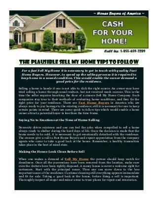 The Plausible Sell my Home Tips to Follow
 For a fast Sell My Home it is necessary to get in touch with quality Fast
 Home Buyers. However, to speed up the selling process it is required to
 keep home in a sound condition. This would enable the owner demand a
                      good price for the residence.

Selling a home is hassle if one is not able to click the right source. An owner may have
tried selling a home through usual realtors, but not received much success. This is the
time the seller requires knocking the door of a sincere Sell My Home Company. Such
companies stay true to their methods of evaluating home conditions, and they fix the
right price for your residence. There are Fast Home Buyers in America who are
always ready to pay homage to the existing residence; still it is necessary for one to keep
certain points in mind. There are some quick to follow tips which would enable a home
owner attract a potential buyer in less than the time frame.

Saying No to Emotions at the Time of Home Selling

Necessity drives existence and one can feel the ache when compelled to sell a home
always ready to shelter during the hard days of life. Once the decision is made that the
home needs to be sold, it is necessary to get emotionally detached with the residence.
The owners give a call to Fast Home Buyers and expect appreciation from the company
agents who come to take a good look at the house. Remember, a healthy transaction
takes place in the best of mind state.

Making the House Look Clean Before Sell

When one makes a demand of Sell My Home the person should keep watch for
cleanliness. Once all the possessions have been removed from the location, make sure
even the clutters have been rightly disposed. A messy house is never a welcome sight for
customers. Start with the principal zones. Then one can move down to the less
important zones of the residence. Continue cleaning still everything appears immaculate
and fit for sale. Taking a good look at the house, before fixing a sell is important.
Thoroughly inspect all major and minor areas to trace places for repair and renovation.
 