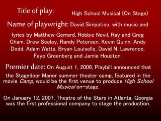 Titleof play:
Name of playwright:David Simpatico, with music and
lyrics by Matthew Gerrard, Robbie Nevil, Ray and Greg
Cham, Drew Seeley, Randy Petersen, Kevin Quinn, Andy
Dodd, Adam Watts, Bryan Louiselle, David N. Lawrence,
Faye Greenberg and Jamie Houston.
Premierdate:On August 1, 2006, Playbill announced that
the Stagedoor Manor summer theater camp, featured in the
movie Camp, would be the first venue to produce High School
Musical on-stage.
On January 12, 2007, Theatre of the Stars in Atlanta, Georgia
was the first professional company to stage the production.
High School Musical (On Stage)
 
