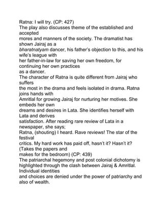 Ratna: I will try. (CP: 427)
The play also discusses theme of the established and
accepted
mores and manners of the society. The dramatist has
shown Jairaj as a
bharatnatyam dancer, his father‟s objection to this, and his
wife‟s league with
her father-in-law for saving her own freedom, for
continuing her own practices
as a dancer.
The character of Ratna is quite different from Jairaj who
suffers
the most in the drama and feels isolated in drama. Ratna
joins hands with
Amritlal for growing Jairaj for nurturing her motives. She
embeds her own
dreams and desires in Lata. She identifies herself with
Lata and derives
satisfaction. After reading rare review of Lata in a
newspaper, she says;
Ratna, (shouting) I heard. Rave reviews! The star of the
festival
critics. My hard work has paid off, hasn‟t it? Hasn‟t it?
(Takes the papers and
makes for the bedroom) (CP: 439)
The patriarchal hegemony and post colonial dichotomy is
highlighted through the clash between Jairaj & Amritlal.
Individual identities
and choices are denied under the power of patriarchy and
also of wealth.

 