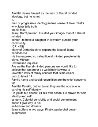 Amritlal claims himself as the man of liberal minded
ideology, but he is not
72
man of progressive ideology in true sense of term. That‟s
why Jairaj tells truth
on his face;
Jairaj: Don‟t pretend. It suited your image- that of a liberal
minded
person -to have a daughter-in-law from outside your
community.
(CP: 415)
Many of Dattani‟s plays explore the idea of liberal
mindedness.
He has exposed so called liberal minded people in his
plays. Mithran
Devanesen inquires:
Are we the liberal-minded persons we would like to
believe that we are or do we blindly kowtow to
unwritten laws of family conduct that is the easier
path to take? 14
Family name and social recognition are the chief concerns
for
Amritlal Parekh, but for Jairaj, they are the obstacle in
carving his self-identity.
He yields but doesn‟t kill his own desire. He craves for self
identity and self
esteem. Colonial sensibility and social commitment
doesn‟t give way to his
self-desire and dreams.
Jairaj suffers in two ways. Firstly, patriarchal power
suppresses

 