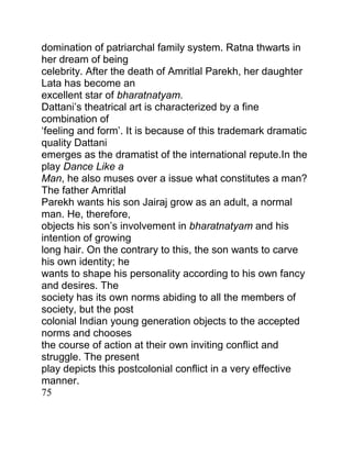 domination of patriarchal family system. Ratna thwarts in
her dream of being
celebrity. After the death of Amritlal Parekh, her daughter
Lata has become an
excellent star of bharatnatyam.
Dattani‟s theatrical art is characterized by a fine
combination of
„feeling and form‟. It is because of this trademark dramatic
quality Dattani
emerges as the dramatist of the international repute.In the
play Dance Like a
Man, he also muses over a issue what constitutes a man?
The father Amritlal
Parekh wants his son Jairaj grow as an adult, a normal
man. He, therefore,
objects his son‟s involvement in bharatnatyam and his
intention of growing
long hair. On the contrary to this, the son wants to carve
his own identity; he
wants to shape his personality according to his own fancy
and desires. The
society has its own norms abiding to all the members of
society, but the post
colonial Indian young generation objects to the accepted
norms and chooses
the course of action at their own inviting conflict and
struggle. The present
play depicts this postcolonial conflict in a very effective
manner.
75

 