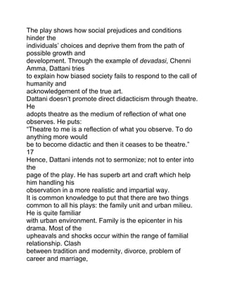 The play shows how social prejudices and conditions
hinder the
individuals‟ choices and deprive them from the path of
possible growth and
development. Through the example of devadasi, Chenni
Amma, Dattani tries
to explain how biased society fails to respond to the call of
humanity and
acknowledgement of the true art.
Dattani doesn‟t promote direct didacticism through theatre.
He
adopts theatre as the medium of reflection of what one
observes. He puts:
“Theatre to me is a reflection of what you observe. To do
anything more would
be to become didactic and then it ceases to be theatre.”
17
Hence, Dattani intends not to sermonize; not to enter into
the
page of the play. He has superb art and craft which help
him handling his
observation in a more realistic and impartial way.
It is common knowledge to put that there are two things
common to all his plays: the family unit and urban milieu.
He is quite familiar
with urban environment. Family is the epicenter in his
drama. Most of the
upheavals and shocks occur within the range of familial
relationship. Clash
between tradition and modernity, divorce, problem of
career and marriage,

 