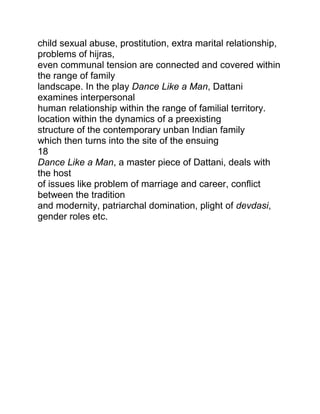 child sexual abuse, prostitution, extra marital relationship,
problems of hijras,
even communal tension are connected and covered within
the range of family
landscape. In the play Dance Like a Man, Dattani
examines interpersonal
human relationship within the range of familial territory.
location within the dynamics of a preexisting
structure of the contemporary unban Indian family
which then turns into the site of the ensuing
18
Dance Like a Man, a master piece of Dattani, deals with
the host
of issues like problem of marriage and career, conflict
between the tradition
and modernity, patriarchal domination, plight of devdasi,
gender roles etc.

 