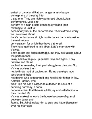 arrival of Jairaj and Ratna changes a very happy
atmosphere of the play into
a sad one. They are highly perturbed about Lata‟s
performance. Lata is to
perform at a high profile dance festival and their
mridangist is unfit to
accompany her at the performance. Their extreme worry
and concerns about
Lata‟s performance at high profile dance party sets aside
the matrimonial
conversation for which they have gathered.
They have gathered to talk about Lata‟s marriage with
Viswas.
They do not talk about marriage, but they are talking about
the performance.
Jairaj and Ratna pick up quarrel time and again. They
criticize and blame
each other revealing their past struggle as dancers. So,
Viswas advises them
not to throw mud at each other. Ratna develops much
tension and feels
headache. She is frustrated and recalls her father-in-law,
Amritlal Parekh, who
didn‟t like his son‟s career as a dancer. In spite of a
seeming harmony, it soon
becomes clear that there is a little joy and satisfaction in
their married life.
Viswas makest to leave the house because of quarrel
between Jairaj and
Ratna. So, Jairaj insists him to stay and have discussion
over his marriage

 