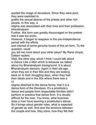 spoiled the image of devadasis. Since they were poor,
they were exploited to
gratify the sexual desires of the priests and other rich
people. In this way, a
stigma was associated with their lives and their profession,
bharatnatyam.
Further, this form was greatly discouraged on the pretext
that it was too erotic.
However, it began to reappear in the pre-independence
period with the efforts
and interest of some genuine lovers of this art form. To the
question: could
you tell me more about your other plays? By Rana Uniyal,
Dattani replies;
Well, the other play which I think I could talk about
is Dance Like a Man which is because we talked
about my Bharatnatyam background. It is about
Bharatnatyam dancers. Again in their old age,
when they are in their 60s and they are looking
back on to their struggling days, when they had
their ideals and in the 50s where there was a
65
stigma attached to the dance forms; that it is a
dance form of the Devdasis. It‟s a prostitute‟s
dance and people from respectable families didn‟t
perform or practice that dance form. It is doubly
difficult for the man. You know, what business
does a man have learning a prostitutes‟s dance.
So it brings about gender roles, what is expected
of gender as well. And also the tensions between
the couple and how, they solve, how they felt that

 