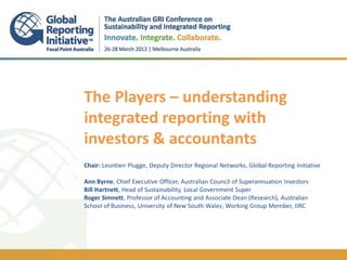 The Players – understanding
integrated reporting with
investors & accountants
.
.
Chair: Leontien Plugge, Deputy Director Regional Networks, Global Reporting Initiative

Ann Byrne, Chief Executive Officer, Australian Council of Superannuation Investors
Bill Hartnett, Head of Sustainability, Local Government Super
Roger Simnett, Professor of Accounting and Associate Dean (Research), Australian
School of Business, University of New South Wales; Working Group Member, IIRC
 