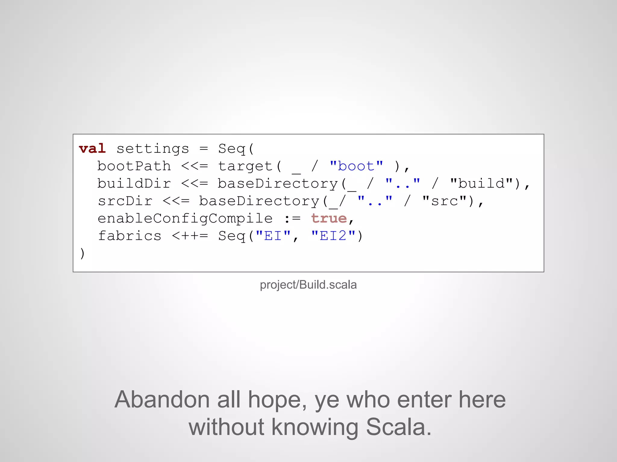 project/Build.scala
val settings = Seq(
bootPath <<= target( _ / "boot" ),
buildDir <<= baseDirectory(_ / ".." / "build"),
srcDir <<= baseDirectory(_/ ".." / "src"),
enableConfigCompile := true,
fabrics <++= Seq("EI", "EI2")
)
Abandon all hope, ye who enter here
without knowing Scala.
 