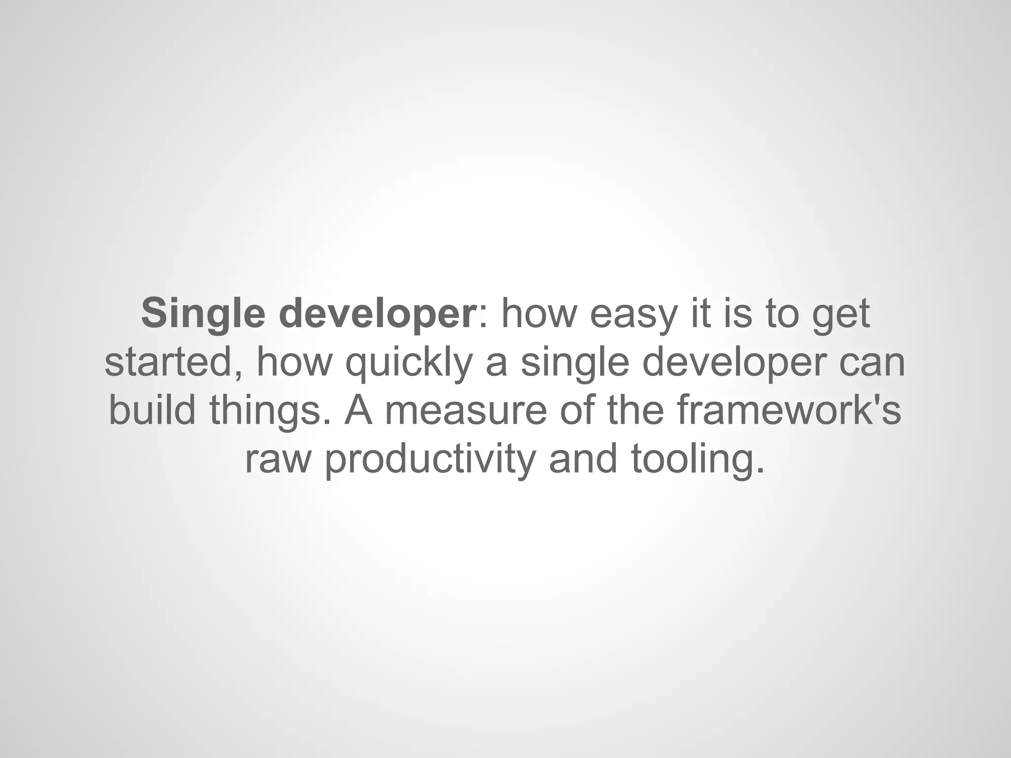 Single developer: how easy it is to get
started, how quickly a single developer can
build things. A measure of the framework's
raw productivity and tooling.
 