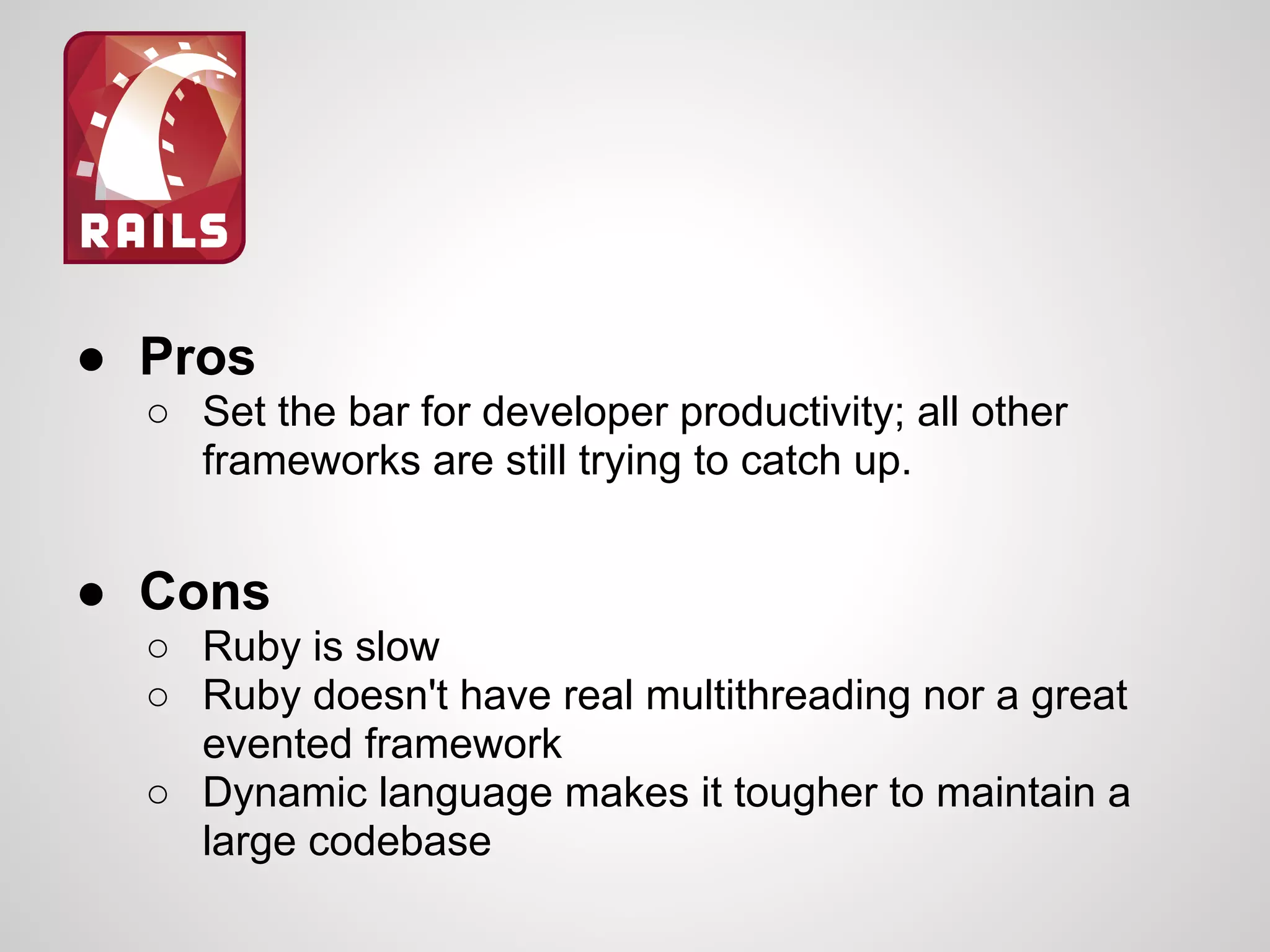 ● Pros
○ Set the bar for developer productivity; all other
frameworks are still trying to catch up.
● Cons
○ Ruby is slow
○ Ruby doesn't have real multithreading nor a great
evented framework
○ Dynamic language makes it tougher to maintain a
large codebase
 