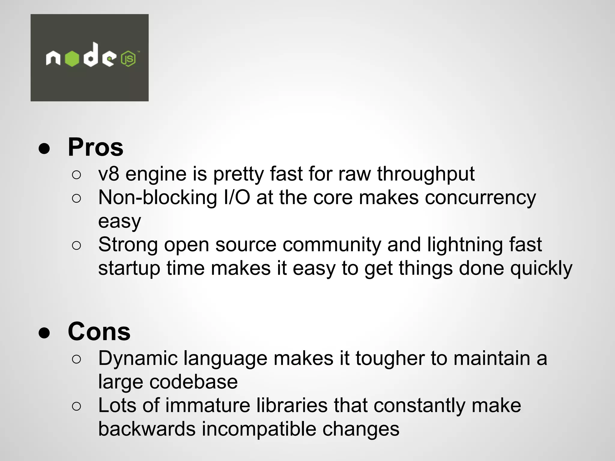 ● Pros
○ v8 engine is pretty fast for raw throughput
○ Non-blocking I/O at the core makes concurrency
easy
○ Strong open source community and lightning fast
startup time makes it easy to get things done quickly
● Cons
○ Dynamic language makes it tougher to maintain a
large codebase
○ Lots of immature libraries that constantly make
backwards incompatible changes
 