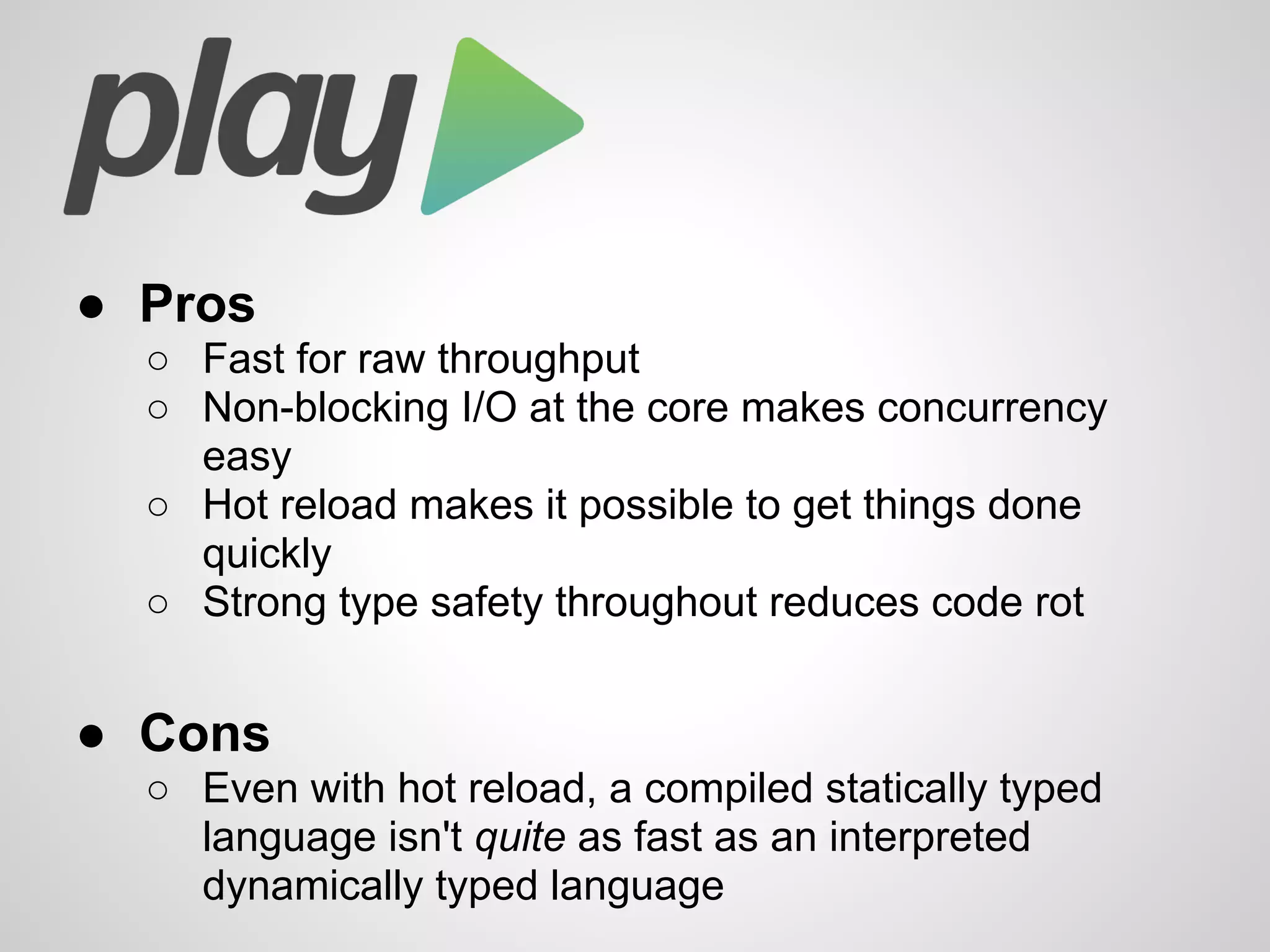 ● Pros
○ Fast for raw throughput
○ Non-blocking I/O at the core makes concurrency
easy
○ Hot reload makes it possible to get things done
quickly
○ Strong type safety throughout reduces code rot
● Cons
○ Even with hot reload, a compiled statically typed
language isn't quite as fast as an interpreted
dynamically typed language
 
