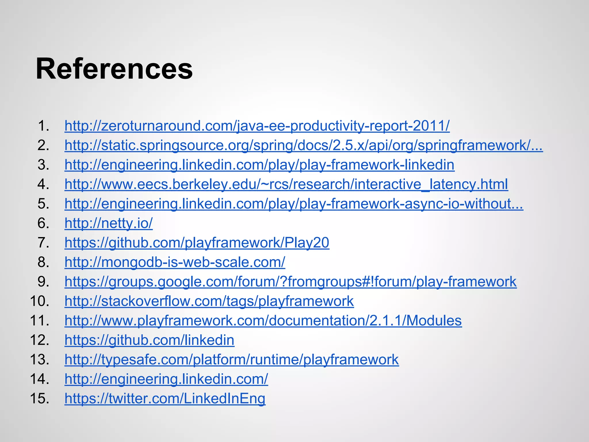 References
1. http://zeroturnaround.com/java-ee-productivity-report-2011/
2. http://static.springsource.org/spring/docs/2.5.x/api/org/springframework/...
3. http://engineering.linkedin.com/play/play-framework-linkedin
4. http://www.eecs.berkeley.edu/~rcs/research/interactive_latency.html
5. http://engineering.linkedin.com/play/play-framework-async-io-without...
6. http://netty.io/
7. https://github.com/playframework/Play20
8. http://mongodb-is-web-scale.com/
9. https://groups.google.com/forum/?fromgroups#!forum/play-framework
10. http://stackoverflow.com/tags/playframework
11. http://www.playframework.com/documentation/2.1.1/Modules
12. https://github.com/linkedin
13. http://typesafe.com/platform/runtime/playframework
14. http://engineering.linkedin.com/
15. https://twitter.com/LinkedInEng
 