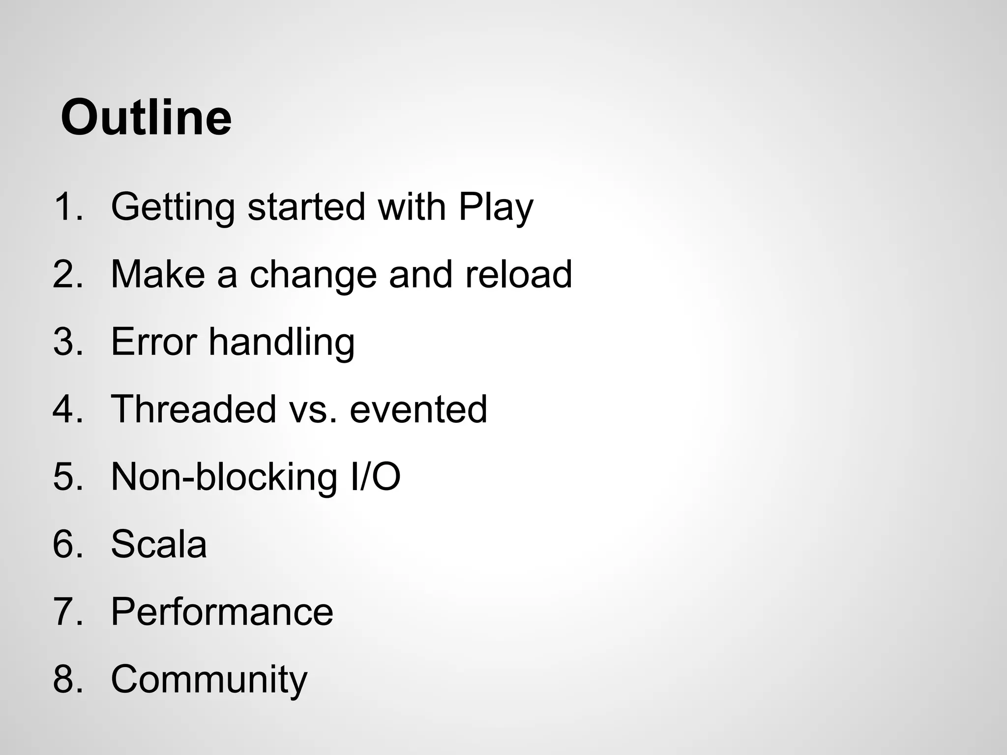 Outline
1. Getting started with Play
2. Make a change and reload
3. Error handling
4. Threaded vs. evented
5. Non-blocking I/O
6. Scala
7. Performance
8. Community
 