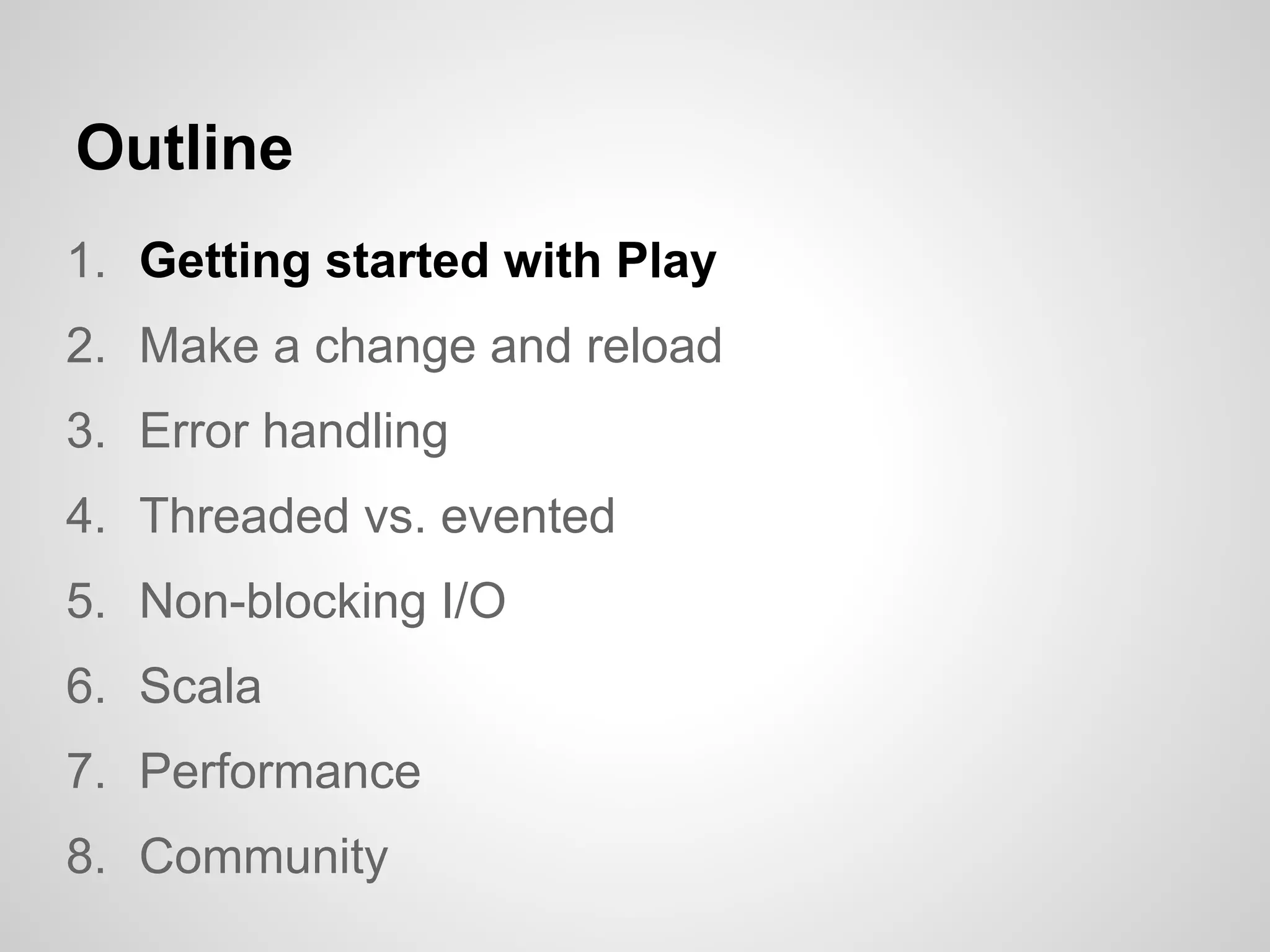 Outline
1. Getting started with Play
2. Make a change and reload
3. Error handling
4. Threaded vs. evented
5. Non-blocking I/O
6. Scala
7. Performance
8. Community
 