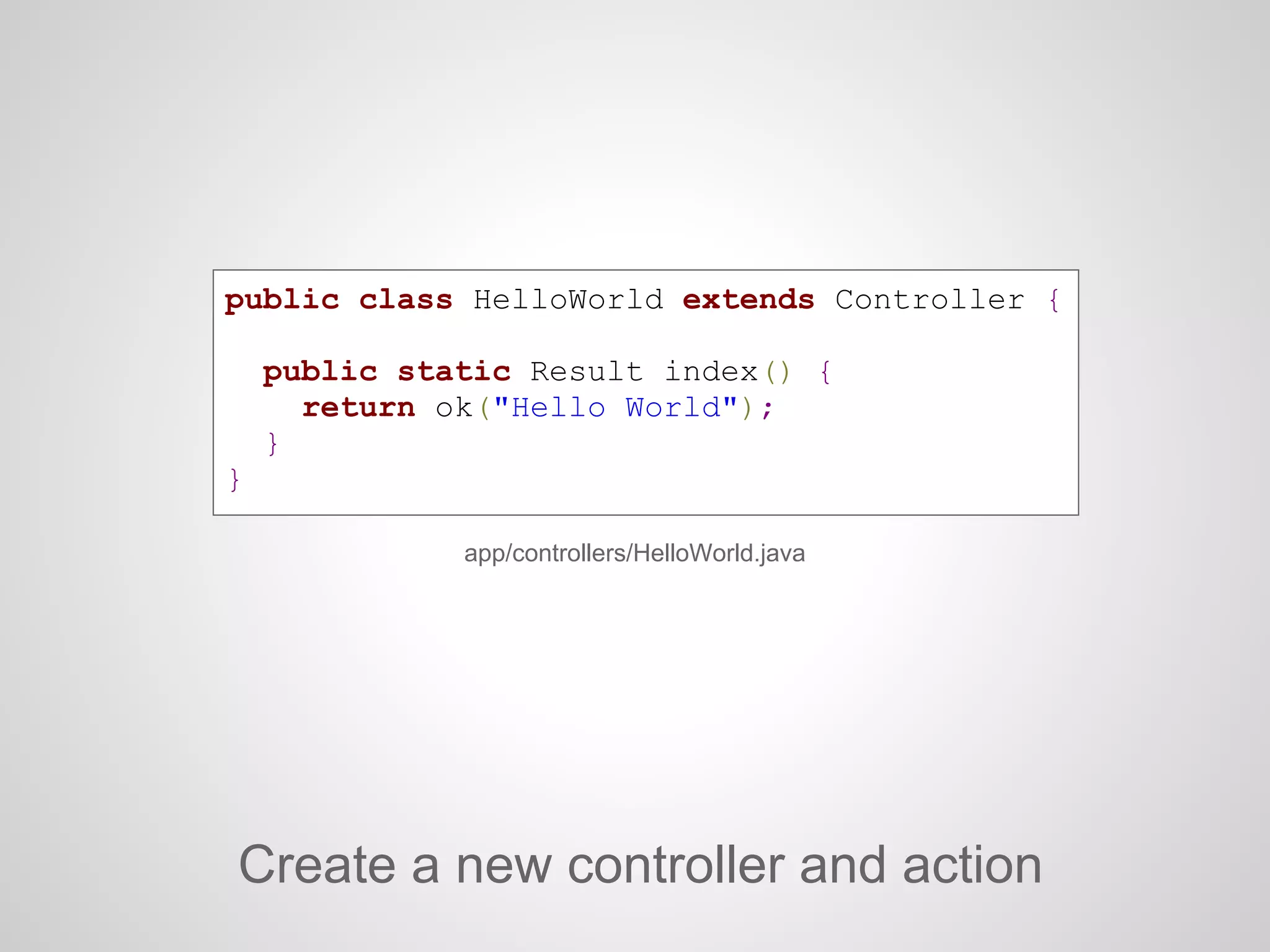 public class HelloWorld extends Controller {
public static Result index() {
return ok("Hello World");
}
}
Create a new controller and action
app/controllers/HelloWorld.java
 