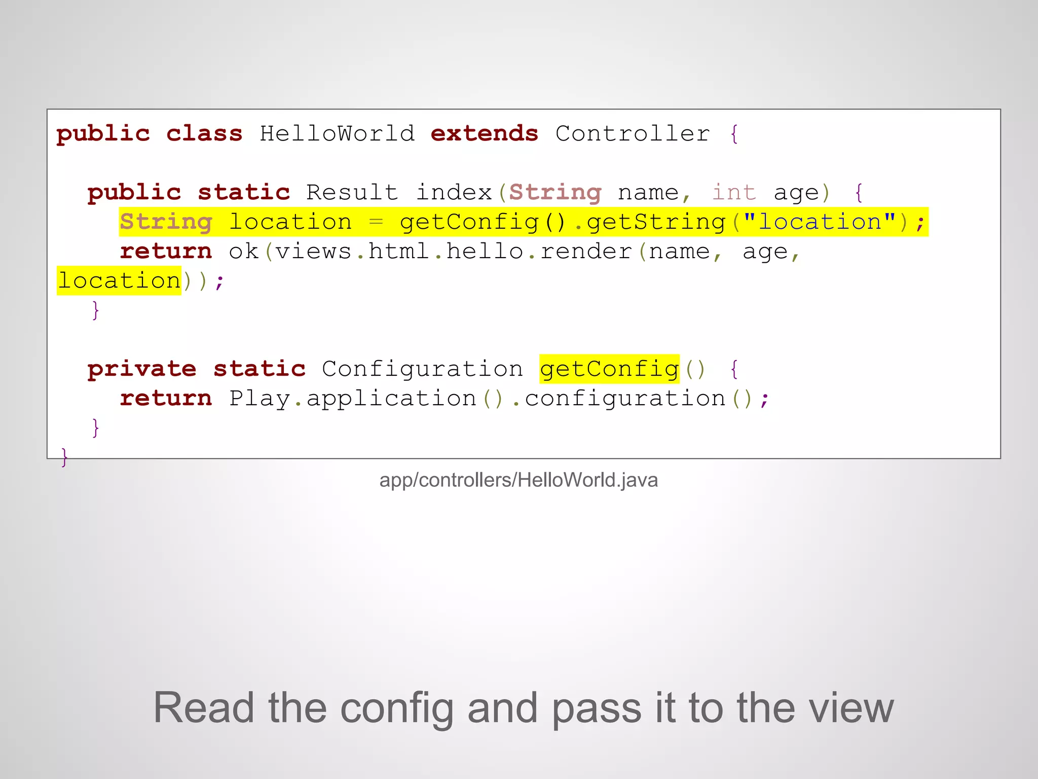 public class HelloWorld extends Controller {
public static Result index(String name, int age) {
String location = getConfig().getString("location");
return ok(views.html.hello.render(name, age,
location));
}
private static Configuration getConfig() {
return Play.application().configuration();
}
}
Read the config and pass it to the view
app/controllers/HelloWorld.java
 