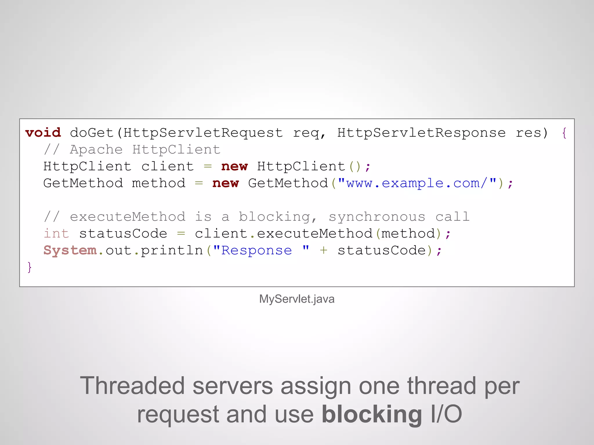 Threaded servers assign one thread per
request and use blocking I/O
void doGet(HttpServletRequest req, HttpServletResponse res) {
// Apache HttpClient
HttpClient client = new HttpClient();
GetMethod method = new GetMethod("www.example.com/");
// executeMethod is a blocking, synchronous call
int statusCode = client.executeMethod(method);
System.out.println("Response " + statusCode);
}
MyServlet.java
 