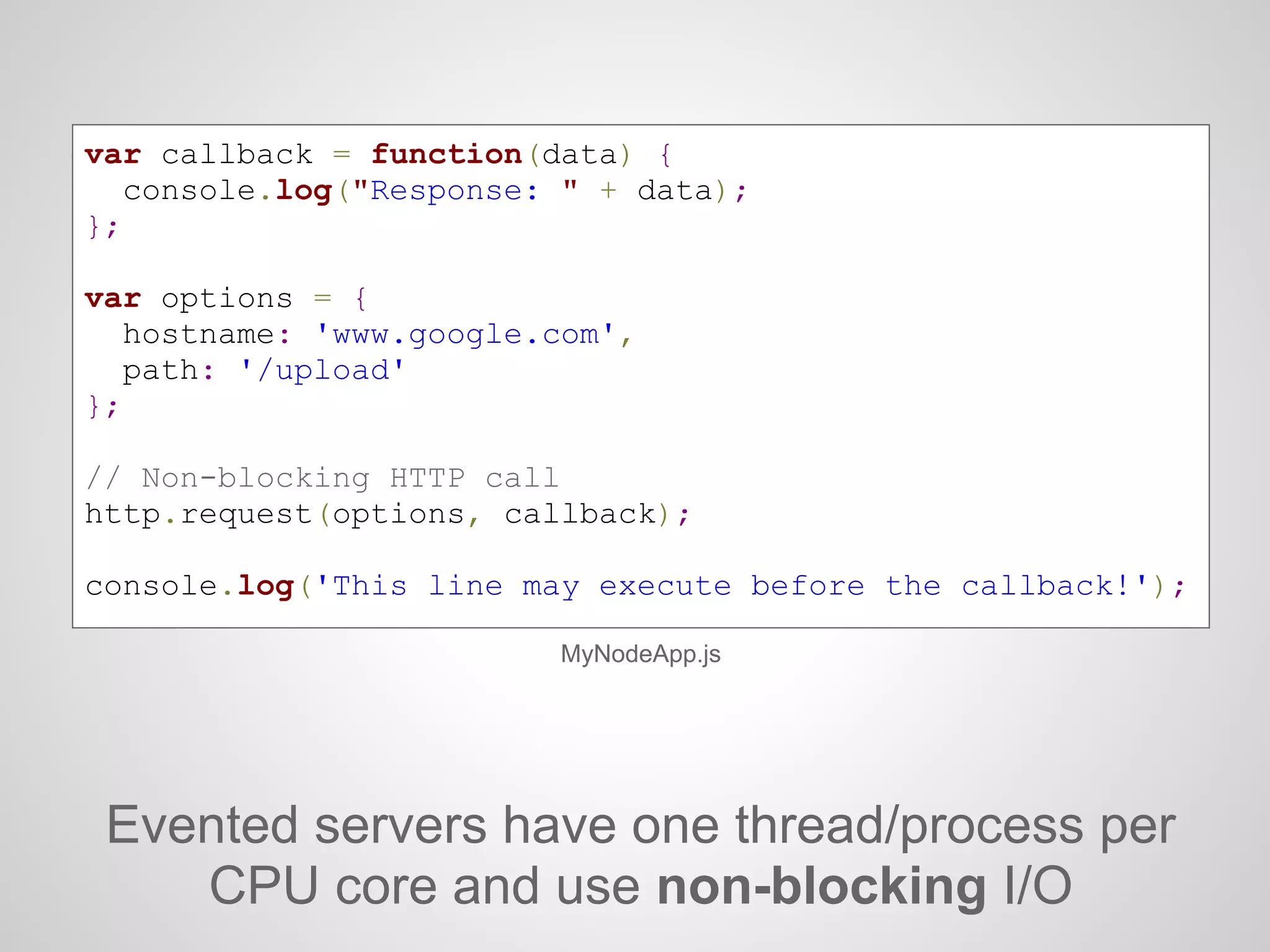 Evented servers have one thread/process per
CPU core and use non-blocking I/O
MyNodeApp.js
var callback = function(data) {
console.log("Response: " + data);
};
var options = {
hostname: 'www.google.com',
path: '/upload'
};
// Non-blocking HTTP call
http.request(options, callback);
console.log('This line may execute before the callback!');
 