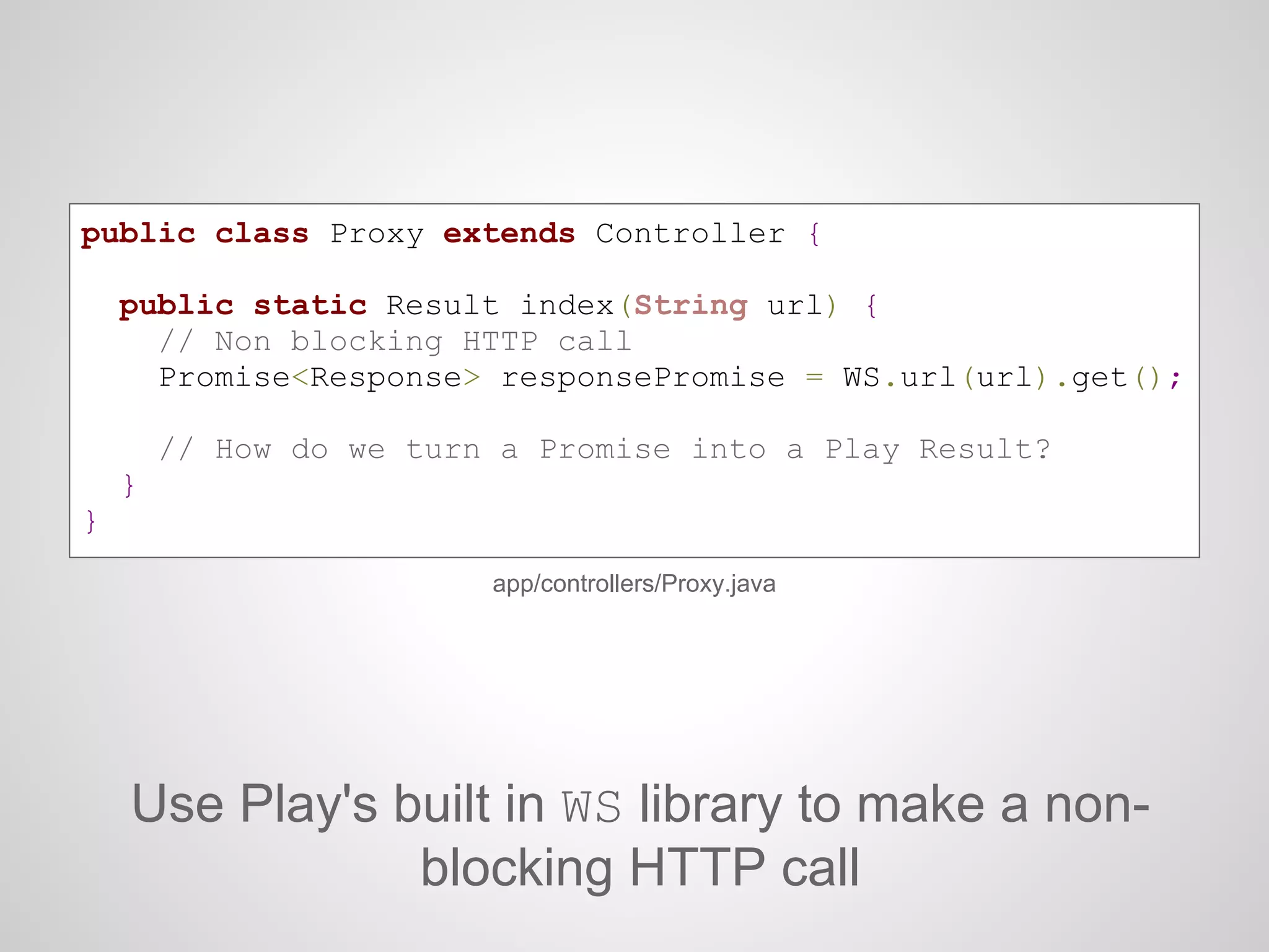 public class Proxy extends Controller {
public static Result index(String url) {
// Non blocking HTTP call
Promise<Response> responsePromise = WS.url(url).get();
// How do we turn a Promise into a Play Result?
}
}
app/controllers/Proxy.java
Use Play's built in WS library to make a non-
blocking HTTP call
 