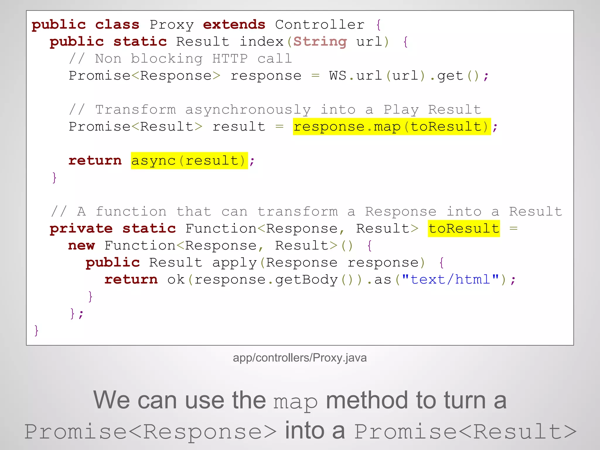 public class Proxy extends Controller {
public static Result index(String url) {
// Non blocking HTTP call
Promise<Response> response = WS.url(url).get();
// Transform asynchronously into a Play Result
Promise<Result> result = response.map(toResult);
return async(result);
}
// A function that can transform a Response into a Result
private static Function<Response, Result> toResult =
new Function<Response, Result>() {
public Result apply(Response response) {
return ok(response.getBody()).as("text/html");
}
};
}
app/controllers/Proxy.java
We can use the map method to turn a
Promise<Response> into a Promise<Result>
 
