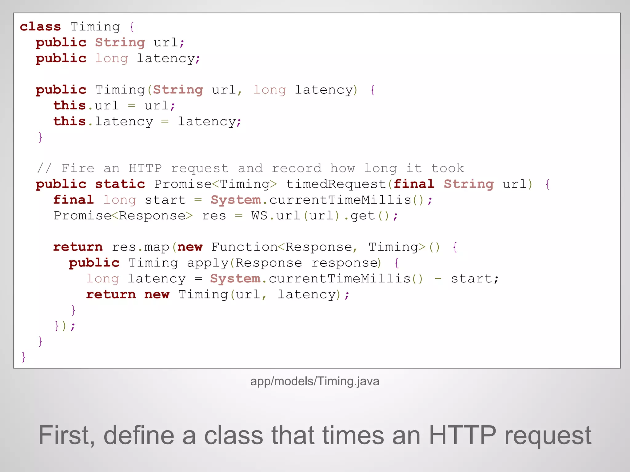 class Timing {
public String url;
public long latency;
public Timing(String url, long latency) {
this.url = url;
this.latency = latency;
}
// Fire an HTTP request and record how long it took
public static Promise<Timing> timedRequest(final String url) {
final long start = System.currentTimeMillis();
Promise<Response> res = WS.url(url).get();
return res.map(new Function<Response, Timing>() {
public Timing apply(Response response) {
long latency = System.currentTimeMillis() - start;
return new Timing(url, latency);
}
});
}
}
app/models/Timing.java
First, define a class that times an HTTP request
 
