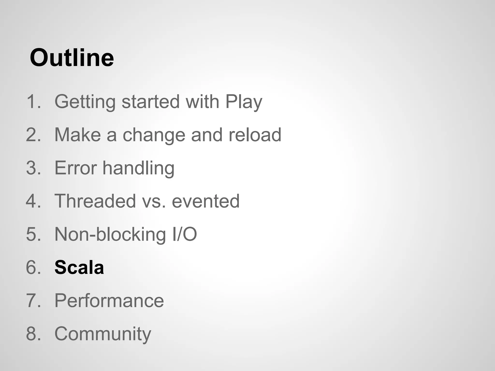 Outline
1. Getting started with Play
2. Make a change and reload
3. Error handling
4. Threaded vs. evented
5. Non-blocking I/O
6. Scala
7. Performance
8. Community
 