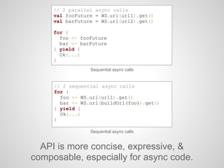 Sequential async calls
// 2 sequential async calls
for {
foo <- WS.url(url1).get()
bar <- WS.url(buildUrl(foo)).get()
} yield {
Ok(...)
}
API is more concise, expressive, &
composable, especially for async code.
Sequential async calls
// 2 parallel async calls
val fooFuture = WS.url(url1).get()
val barFuture = WS.url(url2).get()
for {
foo <- fooFuture
bar <- barFuture
} yield {
Ok(...)
}
 