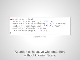 project/Build.scala
val settings = Seq(
bootPath <<= target( _ / "boot" ),
buildDir <<= baseDirectory(_ / ".." / "build"),
srcDir <<= baseDirectory(_/ ".." / "src"),
enableConfigCompile := true,
fabrics <++= Seq("EI", "EI2")
)
Abandon all hope, ye who enter here
without knowing Scala.
 