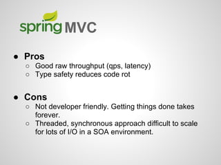 ● Pros
○ Good raw throughput (qps, latency)
○ Type safety reduces code rot
● Cons
○ Not developer friendly. Getting things done takes
forever.
○ Threaded, synchronous approach difficult to scale
for lots of I/O in a SOA environment.
MVC
 