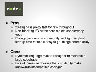 ● Pros
○ v8 engine is pretty fast for raw throughput
○ Non-blocking I/O at the core makes concurrency
easy
○ Strong open source community and lightning fast
startup time makes it easy to get things done quickly
● Cons
○ Dynamic language makes it tougher to maintain a
large codebase
○ Lots of immature libraries that constantly make
backwards incompatible changes
 