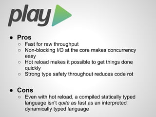 ● Pros
○ Fast for raw throughput
○ Non-blocking I/O at the core makes concurrency
easy
○ Hot reload makes it possible to get things done
quickly
○ Strong type safety throughout reduces code rot
● Cons
○ Even with hot reload, a compiled statically typed
language isn't quite as fast as an interpreted
dynamically typed language
 