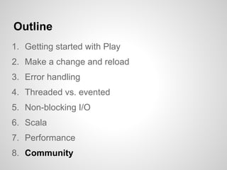 Outline
1. Getting started with Play
2. Make a change and reload
3. Error handling
4. Threaded vs. evented
5. Non-blocking I/O
6. Scala
7. Performance
8. Community
 
