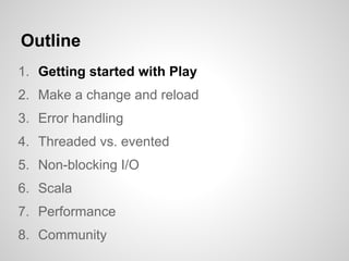 Outline
1. Getting started with Play
2. Make a change and reload
3. Error handling
4. Threaded vs. evented
5. Non-blocking I/O
6. Scala
7. Performance
8. Community
 