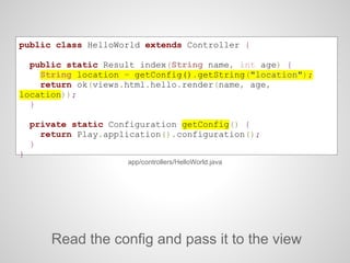 public class HelloWorld extends Controller {
public static Result index(String name, int age) {
String location = getConfig().getString("location");
return ok(views.html.hello.render(name, age,
location));
}
private static Configuration getConfig() {
return Play.application().configuration();
}
}
Read the config and pass it to the view
app/controllers/HelloWorld.java
 