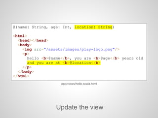 @(name: String, age: Int, location: String)
<html>
<head></head>
<body>
<img src="/assets/images/play-logo.png"/>
<p>
Hello <b>@name</b>, you are <b>@age</b> years old
and you are at <b>@location</b>
</p>
</body>
</html>
Update the view
app/views/hello.scala.html
 