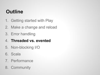 Outline
1. Getting started with Play
2. Make a change and reload
3. Error handling
4. Threaded vs. evented
5. Non-blocking I/O
6. Scala
7. Performance
8. Community
 