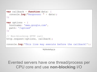 Evented servers have one thread/process per
CPU core and use non-blocking I/O
MyNodeApp.js
var callback = function(data) {
console.log("Response: " + data);
};
var options = {
hostname: 'www.google.com',
path: '/upload'
};
// Non-blocking HTTP call
http.request(options, callback);
console.log('This line may execute before the callback!');
 
