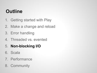 Outline
1. Getting started with Play
2. Make a change and reload
3. Error handling
4. Threaded vs. evented
5. Non-blocking I/O
6. Scala
7. Performance
8. Community
 