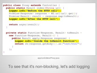 public class Proxy extends Controller {
public static Result index(String url) {
Logger.info("Before the HTTP call");
Promise<Response> response = WS.url(url).get();
Promise<Result> result = response.map(toResult);
Logger.info("After the HTTP call");
return async(result);
}
private static Function<Response, Result> toResult =
new Function<Response, Result>() {
public Result apply(Response response) {
Logger.info("Inside the toResult function");
return ok(response.getBody()).as("text/html");
}
};
}
app/controllers/Proxy.java
To see that it's non-blocking, let's add logging
 
