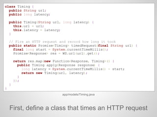 class Timing {
public String url;
public long latency;
public Timing(String url, long latency) {
this.url = url;
this.latency = latency;
}
// Fire an HTTP request and record how long it took
public static Promise<Timing> timedRequest(final String url) {
final long start = System.currentTimeMillis();
Promise<Response> res = WS.url(url).get();
return res.map(new Function<Response, Timing>() {
public Timing apply(Response response) {
long latency = System.currentTimeMillis() - start;
return new Timing(url, latency);
}
});
}
}
app/models/Timing.java
First, define a class that times an HTTP request
 