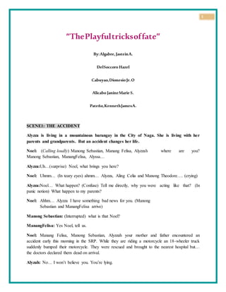 1
“ThePlayfultricksoffate”
By:Algabre,JasteinA.
DelSoccoro Hazel
Cabuyao,Dionesio Jr.O
Alicabo JanineMarie S.
Pateño,KennethJamesA.
SCENE1: THE ACCIDENT
Alyzza is living in a mountainous barangay in the City of Naga. She is living with her
parents and grandparents. But an accident changes her life.
Noel: (Calling loudly) Manong Sebastian, Manang Felisa, Alyzzah where are you?
Manong Sebastian, ManangFelisa, Alyssa…
Alyzza:Uh…(surprise) Noel, what brings you here?
Noel: Uhmm… (In teary eyes) ahmm… Alyzza, Aling Celia and Manong Theodore…. (crying)
Alyzza:Noel… What happen? (Confuse) Tell me directly, why you were acting like that? (In
panic notion) What happen to my parents?
Noel: Ahhm… Alyzza I have something bad news for you. (Manong
Sebastian and ManangFelisa arrive)
Manong Sebastian: (Interrupted) what is that Noel?
ManangFelisa: Yes Noel, tell us.
Noel: Manang Felisa, Manong Sebastian, Alyzzah your mother and father encountered an
accident early this morning in the SRP. While they are riding a motorcycle an 18-wheeler truck
suddenly bumped their motorcycle. They were rescued and brought to the nearest hospital but…
the doctors declared them dead on arrival.
Alyzah: No… I won’t believe you. You’re lying.
 