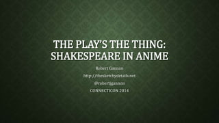 THE PLAY’S THE THING:
SHAKESPEARE IN ANIME
Robert Gannon
http://thesketchydetails.net
@robertjgannon
CONNECTICON 2014
 