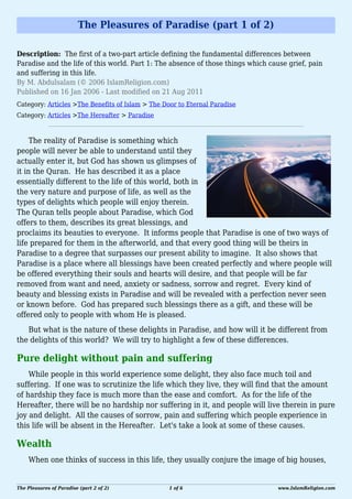 The Pleasures of Paradise (part 1 of 2)

Description: The first of a two-part article defining the fundamental differences between
Paradise and the life of this world. Part 1: The absence of those things which cause grief, pain
and suffering in this life.
By M. Abdulsalam (© 2006 IslamReligion.com)
Published on 16 Jan 2006 - Last modified on 21 Aug 2011
Category: Articles >The Benefits of Islam > The Door to Eternal Paradise
Category: Articles >The Hereafter > Paradise


     The reality of Paradise is something which
people will never be able to understand until they
actually enter it, but God has shown us glimpses of
it in the Quran. He has described it as a place
essentially different to the life of this world, both in
the very nature and purpose of life, as well as the
types of delights which people will enjoy therein.
The Quran tells people about Paradise, which God
offers to them, describes its great blessings, and
proclaims its beauties to everyone. It informs people that Paradise is one of two ways of
life prepared for them in the afterworld, and that every good thing will be theirs in
Paradise to a degree that surpasses our present ability to imagine. It also shows that
Paradise is a place where all blessings have been created perfectly and where people will
be offered everything their souls and hearts will desire, and that people will be far
removed from want and need, anxiety or sadness, sorrow and regret. Every kind of
beauty and blessing exists in Paradise and will be revealed with a perfection never seen
or known before. God has prepared such blessings there as a gift, and these will be
offered only to people with whom He is pleased.
   But what is the nature of these delights in Paradise, and how will it be different from
the delights of this world? We will try to highlight a few of these differences.

Pure delight without pain and suffering
    While people in this world experience some delight, they also face much toil and
suffering. If one was to scrutinize the life which they live, they will find that the amount
of hardship they face is much more than the ease and comfort. As for the life of the
Hereafter, there will be no hardship nor suffering in it, and people will live therein in pure
joy and delight. All the causes of sorrow, pain and suffering which people experience in
this life will be absent in the Hereafter. Let's take a look at some of these causes.

Wealth
    When one thinks of success in this life, they usually conjure the image of big houses,


The Pleasures of Paradise (part 2 of 2)           1 of 6                          www.IslamReligion.com
 