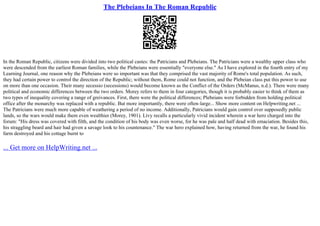 The Plebeians In The Roman Republic
In the Roman Republic, citizens were divided into two political castes: the Patricians and Plebeians. The Patricians were a wealthy upper class who
were descended from the earliest Roman families, while the Plebeians were essentially "everyone else." As I have explored in the fourth entry of my
Learning Journal, one reason why the Plebeians were so important was that they comprised the vast majority of Rome's total population. As such,
they had certain power to control the direction of the Republic; without them, Rome could not function, and the Plebeian class put this power to use
on more than one occasion. Their many secessio (secessions) would become known as the Conflict of the Orders (McManus, n.d.). There were many
political and economic differences between the two orders. Morey refers to them in four categories, though it is probably easier to think of them as
two types of inequality covering a range of greivances. First, there were the political differences; Plebeians were forbidden from holding political
office after the monarchy was replaced with a republic. But more importantly, there were often–large... Show more content on Helpwriting.net ...
The Patricians were much more capable of weathering a period of no income. Additionally, Patricians would gain control over supposedly public
lands, so the wars would make them even wealthier (Morey, 1901). Livy recalls a particularly vivid incident wherein a war hero charged into the
forum: "His dress was covered with filth, and the condition of his body was even worse, for he was pale and half dead with emaciation. Besides this,
his straggling beard and hair had given a savage look to his countenance." The war hero explained how, having returned from the war, he found his
farm destroyed and his cottage burnt to
... Get more on HelpWriting.net ...
 