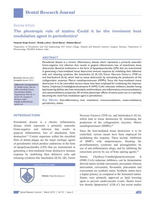 Dental Research Journal
Review Article

The pleotropic role of statins: Could it be the imminent host
modulation agent in periodontics?
Harpreet Singh Grover1, Shailly Luthra1, Shruti Maroo1, Niteeka Maroo2
Department of Periodontics and Oral Implantology SGT Dental College, Hospital and Research Institute, Gurgaon, Haryana, 2Department of
Pharmacology, IPGMER, Kolkatta, India
1

ABSTRACT

Received: February 2012
Accepted: January 2013
Address for correspondence:
Dr. Shailly Luthra, Flat no.
1004, Antariksh Greens,
Doordarshan Welfare
Organization, Plot No. 8,
Sector 45, Gurgaon‑3,
Haryana, India.
E‑mail: shaillyluthra@
gmail.com

Periodontal disease is a chronic inflammatory disease which represents a primarily anaerobic
Gram‑negative oral infection that results in gingival inflammation, loss of attachment, bone
destruction. Bacterial endotoxins in the form of lipopolysaccharides (LPS) that are instrumental
in generating a host‑mediated tissue destructive immune response by mobilizing their defensive
cells and releasing cytokines like Interleukin‑1β  (IL‑1β), Tumor Necrosis Factor‑α  (TNF‑α),
and Interleukin‑6  (IL‑6), which lead to tissue destruction by stimulating the production of the
collagenolytic enzymes: Matrix metalloproteinases  (MMPs). Since the host‑mediated tissue
destruction is to be controlled, various means have been employed for modulating this response.
Statins, 3‑hydroxy‑3‑methylglutarylcoenzyme A (HMG CoA) reductase inhibitors, besides having
lipid‑lowering abilities also have antioxidant, antithrombotic, anti‑inflammatory, immunomodulatory
and osteomodulatory properties. All of these pleiotropic effects of statins point out to it perhaps
becoming the novel host modulation agent in periodontics.

Key Words: Anti‑inflammatory, host modulation, immunomodulation, osseo‑modulatory,
periodontics, statins

INTRODUCTION
Periodontal disease is a chronic inflammatory
disease which represents a primarily anaerobic
Gram‑negative oral infection that results in
gingival inflammation, loss of attachment, bone
destruction.[1] Certain organisms within the microbial
flora of dental plaque are the major etiologic agents
of periodontitis which produce endotoxins in the form
of lipopolysaccharides (LPS) that are instrumental in
generating a host‑mediated tissue destructive immune
response by mobilizing their defensive cells and
releasing cytokines like Interleukin‑1β (IL‑1β), Tumor
Access this article online

Website: http//:drj.mui.ac.ir

Dental Research Journal / March 2013 / Vol 10 / Issue 2

Necrosis Factor‑α (TNF‑α), and Interleukin‑6 (IL‑6),
which lead to tissue destruction by stimulating the
production of the collagenolytic enzymes: Matrix
metalloproteinases (MMPs).[2]
Since the host‑mediated tissue destruction is to be
controlled, various means have been employed for
modulating this response. These include ‑Inhibition
of MMP’s with antiproteinases, blocking the
proinflammatory cytokines and prostaglandins by
use of anti‑inflammatory drugs, and by inhibiting the
osteoclasts activity by use of bone sparing agents.[3]
Statins,
3‑hydroxy‑3‑methylglutarylcoenzyme
A
(HMG CoA) reductase inhibitors, can be fermentation
derived statins include simvastatin, pravastatin whereas
atorvastatin, cerivastatin, fluvastatin, pitavastatin and
rosuvastatin are synthetic stains. Synthetic statins have
a higher potency as compared to the fermented statins.
Statins were primarily approved as lipid lowering
agent to prevent cardiovascular events. Statins lower
low density lipoprotein‑C (LDL‑C), but recent studies
143

 