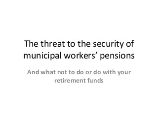 The threat to the security of
municipal workers’ pensions
And what not to do or do with your
retirement funds
 