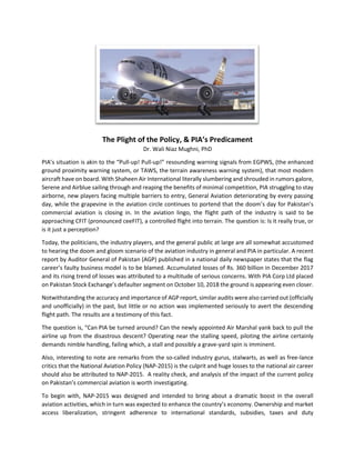 The Plight of the Policy, & PIA’s Predicament
Dr. Wali Niaz Mughni, PhD
PIA’s situation is akin to the “Pull-up! Pull-up!” resounding warning signals from EGPWS, (the enhanced
ground proximity warning system, or TAWS, the terrain awareness warning system), that most modern
aircraft have on board. With Shaheen Air International literally slumbering and shrouded in rumors galore,
Serene and Airblue sailing through and reaping the benefits of minimal competition, PIA struggling to stay
airborne, new players facing multiple barriers to entry, General Aviation deteriorating by every passing
day, while the grapevine in the aviation circle continues to portend that the doom’s day for Pakistan’s
commercial aviation is closing in. In the aviation lingo, the flight path of the industry is said to be
approaching CFIT (pronounced ceeFIT), a controlled flight into terrain. The question is: Is it really true, or
is it just a perception?
Today, the politicians, the industry players, and the general public at large are all somewhat accustomed
to hearing the doom and gloom scenario of the aviation industry in general and PIA in particular. A recent
report by Auditor General of Pakistan (AGP) published in a national daily newspaper states that the flag
career’s faulty business model is to be blamed. Accumulated losses of Rs. 360 billion in December 2017
and its rising trend of losses was attributed to a multitude of serious concerns. With PIA Corp Ltd placed
on Pakistan Stock Exchange’s defaulter segment on October 10, 2018 the ground is appearing even closer.
Notwithstanding the accuracy and importance of AGP report, similar audits were also carried out (officially
and unofficially) in the past, but little or no action was implemented seriously to avert the descending
flight path. The results are a testimony of this fact.
The question is, “Can PIA be turned around? Can the newly appointed Air Marshal yank back to pull the
airline up from the disastrous descent? Operating near the stalling speed, piloting the airline certainly
demands nimble handling, failing which, a stall and possibly a grave-yard spin is imminent.
Also, interesting to note are remarks from the so-called industry gurus, stalwarts, as well as free-lance
critics that the National Aviation Policy (NAP-2015) is the culprit and huge losses to the national air career
should also be attributed to NAP-2015. A reality check, and analysis of the impact of the current policy
on Pakistan’s commercial aviation is worth investigating.
To begin with, NAP-2015 was designed and intended to bring about a dramatic boost in the overall
aviation activities, which in turn was expected to enhance the country’s economy. Ownership and market
access liberalization, stringent adherence to international standards, subsidies, taxes and duty
 