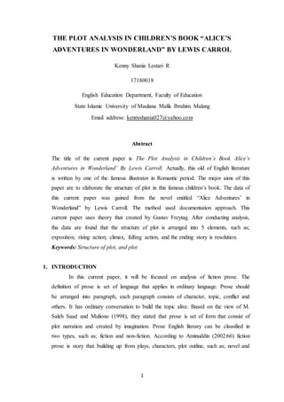 1
THE PLOT ANALYSIS IN CHILDREN’S BOOK “ALICE’S
ADVENTURES IN WONDERLAND” BY LEWIS CARROL
Kenny Shania Lestari R
17180018
English Education Department, Faculty of Education
State Islamic University of Maulana Malik Ibrahim Malang
Email address: kennyshania027@yahoo.com
Abstract
The title of the current paper is The Plot Analysis in Children’s Book Alice’s
Adventures in Wonderland’ By Lewis Carroll. Actually, this old of English literature
is written by one of the famous illustrator in Romantic period. The major aims of this
paper are to elaborate the structure of plot in this famous children’s book. The data of
this current paper was gained from the novel entitled “Alice Adventures’ in
Wonderland” by Lewis Carroll. The method used documentation approach. This
current paper uses theory that created by Gustav Freytag. After conducting analysis,
tha data are found that the structure of plot is arranged into 5 elements, such as;
exposition, rising action, climax, falling action, and the ending story is resolution.
Keywords: Structure of plot, and plot
1. INTRODUCTION
In this current paper, it will be focused on analysis of fiction prose. The
definition of prose is set of language that applies in ordinary language. Prose should
be arranged into paragraph, each paragraph consists of character, topic, conflict and
others. It has ordinary conversation to build the topic alive. Based on the view of M.
Saleh Saad and Muliono (1998), they stated that prose is set of form that consist of
plot narration and created by imagination. Prose English literary can be classified in
two types, such as; fiction and non-fiction. According to Aminuddin (2002:66) fiction
prose is story that building up from plays, characters, plot outline, such as; novel and
 