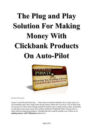 The Plug and Play
  Solution For Making
      Money With
  Clickbank Products
     On Auto-Pilot




By Annie Clearwater

I guess I must have become lazy… I have been an internet marketer for as many years as I
can remember and I have made some decent money online but it involves a lot of hard work
on my part. So I have been looking around for easier ways to make money online, preferably
on auto pilot and I came across this solution called the Clickbank Pirate. Having seen so
many internet marketing products, I thought that this could be another one of those so-so
making money with Clickbank product tool.




                                        Page 1 of 3
 
